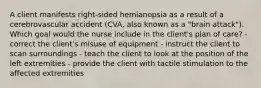 A client manifests right-sided hemianopsia as a result of a cerebrovascular accident (CVA, also known as a "brain attack"). Which goal would the nurse include in the client's plan of care? - correct the client's misuse of equipment - instruct the client to scan surroundings - teach the client to look at the position of the left extremities - provide the client with tactile stimulation to the affected extremities