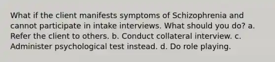 What if the client manifests symptoms of Schizophrenia and cannot participate in intake interviews. What should you do? a. Refer the client to others. b. Conduct collateral interview. c. Administer psychological test instead. d. Do role playing.