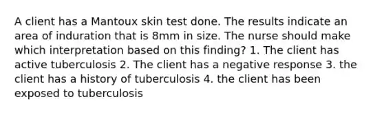 A client has a Mantoux skin test done. The results indicate an area of induration that is 8mm in size. The nurse should make which interpretation based on this finding? 1. The client has active tuberculosis 2. The client has a negative response 3. the client has a history of tuberculosis 4. the client has been exposed to tuberculosis