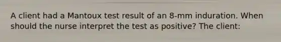 A client had a Mantoux test result of an 8-mm induration. When should the nurse interpret the test as positive? The client: