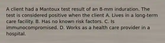 A client had a Mantoux test result of an 8-mm induration. The test is considered positive when the client A. Lives in a long-term care facility. B. Has no known risk factors. C. Is immunocompromised. D. Works as a health care provider in a hospital.