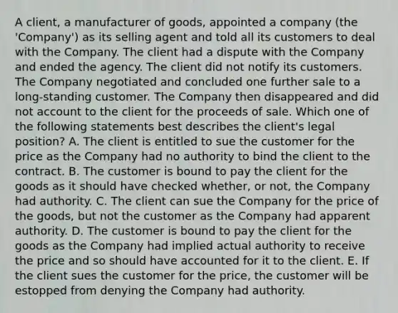 A client, a manufacturer of goods, appointed a company (the 'Company') as its selling agent and told all its customers to deal with the Company. The client had a dispute with the Company and ended the agency. The client did not notify its customers. The Company negotiated and concluded one further sale to a long-standing customer. The Company then disappeared and did not account to the client for the proceeds of sale. Which one of the following statements best describes the client's legal position? A. The client is entitled to sue the customer for the price as the Company had no authority to bind the client to the contract. B. The customer is bound to pay the client for the goods as it should have checked whether, or not, the Company had authority. C. The client can sue the Company for the price of the goods, but not the customer as the Company had apparent authority. D. The customer is bound to pay the client for the goods as the Company had implied actual authority to receive the price and so should have accounted for it to the client. E. If the client sues the customer for the price, the customer will be estopped from denying the Company had authority.