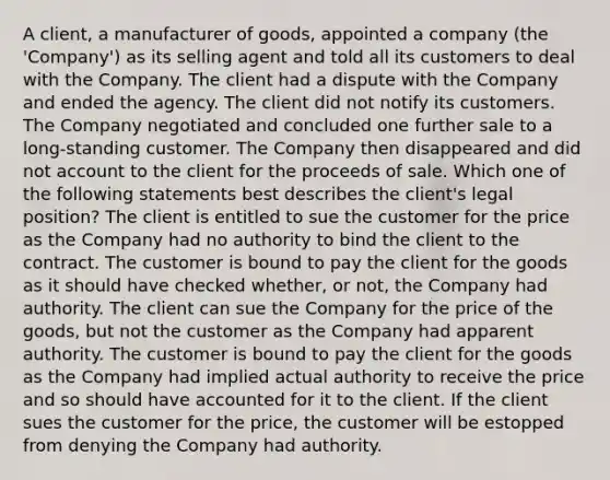 A client, a manufacturer of goods, appointed a company (the 'Company') as its selling agent and told all its customers to deal with the Company. The client had a dispute with the Company and ended the agency. The client did not notify its customers. The Company negotiated and concluded one further sale to a long-standing customer. The Company then disappeared and did not account to the client for the proceeds of sale. Which one of the following statements best describes the client's legal position? The client is entitled to sue the customer for the price as the Company had no authority to bind the client to the contract. The customer is bound to pay the client for the goods as it should have checked whether, or not, the Company had authority. The client can sue the Company for the price of the goods, but not the customer as the Company had apparent authority. The customer is bound to pay the client for the goods as the Company had implied actual authority to receive the price and so should have accounted for it to the client. If the client sues the customer for the price, the customer will be estopped from denying the Company had authority.