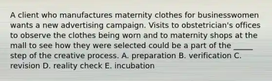 A client who manufactures maternity clothes for businesswomen wants a new advertising campaign. Visits to obstetrician's offices to observe the clothes being worn and to maternity shops at the mall to see how they were selected could be a part of the _____ step of the creative process. A. preparation B. verification C. revision D. reality check E. incubation