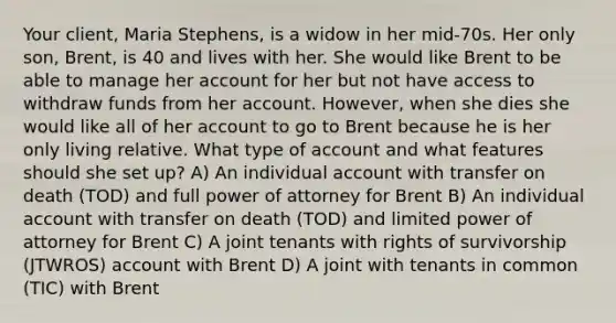 Your client, Maria Stephens, is a widow in her mid-70s. Her only son, Brent, is 40 and lives with her. She would like Brent to be able to manage her account for her but not have access to withdraw funds from her account. However, when she dies she would like all of her account to go to Brent because he is her only living relative. What type of account and what features should she set up? A) An individual account with transfer on death (TOD) and full power of attorney for Brent B) An individual account with transfer on death (TOD) and limited power of attorney for Brent C) A joint tenants with rights of survivorship (JTWROS) account with Brent D) A joint with tenants in common (TIC) with Brent