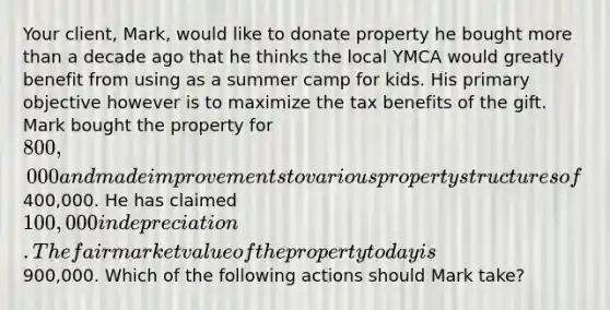 Your client, Mark, would like to donate property he bought more than a decade ago that he thinks the local YMCA would greatly benefit from using as a summer camp for kids. His primary objective however is to maximize the tax benefits of the gift. Mark bought the property for 800,000 and made improvements to various property structures of400,000. He has claimed 100,000 in depreciation. The fair market value of the property today is900,000. Which of the following actions should Mark take?