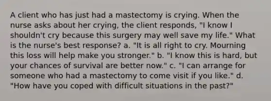 A client who has just had a mastectomy is crying. When the nurse asks about her crying, the client responds, "I know I shouldn't cry because this surgery may well save my life." What is the nurse's best response? a. "It is all right to cry. Mourning this loss will help make you stronger." b. "I know this is hard, but your chances of survival are better now." c. "I can arrange for someone who had a mastectomy to come visit if you like." d. "How have you coped with difficult situations in the past?"