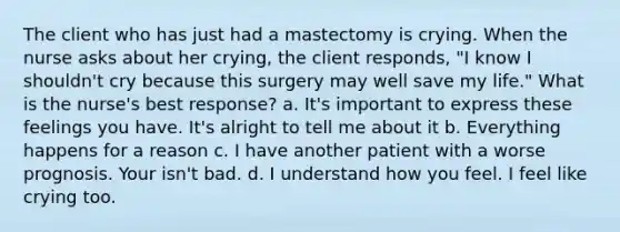 The client who has just had a mastectomy is crying. When the nurse asks about her crying, the client responds, "I know I shouldn't cry because this surgery may well save my life." What is the nurse's best response? a. It's important to express these feelings you have. It's alright to tell me about it b. Everything happens for a reason c. I have another patient with a worse prognosis. Your isn't bad. d. I understand how you feel. I feel like crying too.