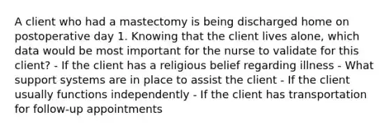 A client who had a mastectomy is being discharged home on postoperative day 1. Knowing that the client lives alone, which data would be most important for the nurse to validate for this client? - If the client has a religious belief regarding illness - What support systems are in place to assist the client - If the client usually functions independently - If the client has transportation for follow-up appointments