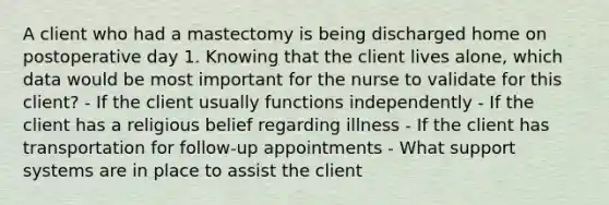 A client who had a mastectomy is being discharged home on postoperative day 1. Knowing that the client lives alone, which data would be most important for the nurse to validate for this client? - If the client usually functions independently - If the client has a religious belief regarding illness - If the client has transportation for follow-up appointments - What support systems are in place to assist the client