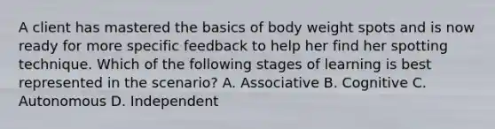 A client has mastered the basics of body weight spots and is now ready for more specific feedback to help her find her spotting technique. Which of the following stages of learning is best represented in the scenario? A. Associative B. Cognitive C. Autonomous D. Independent