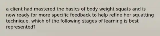 a client had mastered the basics of body weight squats and is now ready for more specific feedback to help refine her squatting technique. which of the following stages of learning is best represented?