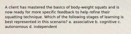 A client has mastered the basics of body-weight squats and is now ready for more specific feedback to help refine their squatting technique. Which of the following stages of learning is best represented in this scenario? a. associative b. cognitive c. autonomous d. independent