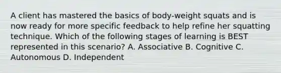 A client has mastered the basics of body-weight squats and is now ready for more specific feedback to help refine her squatting technique. Which of the following stages of learning is BEST represented in this scenario? A. Associative B. Cognitive C. Autonomous D. Independent