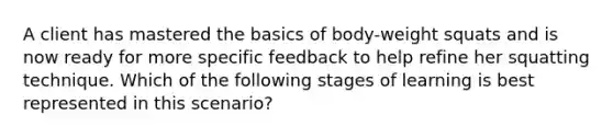 A client has mastered the basics of body-weight squats and is now ready for more specific feedback to help refine her squatting technique. Which of the following stages of learning is best represented in this scenario?