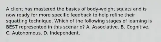 A client has mastered the basics of body-weight squats and is now ready for more specific feedback to help refine their squatting technique. Which of the following stages of learning is BEST represented in this scenario? A. Associative. B. Cognitive. C. Autonomous. D. Independent.