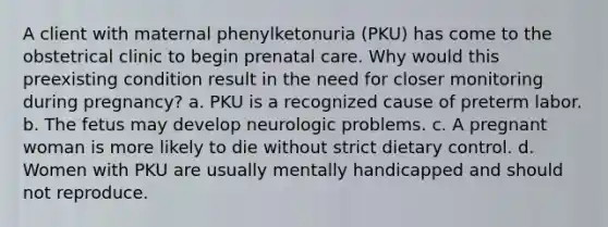 A client with maternal phenylketonuria (PKU) has come to the obstetrical clinic to begin prenatal care. Why would this preexisting condition result in the need for closer monitoring during pregnancy? a. PKU is a recognized cause of preterm labor. b. The fetus may develop neurologic problems. c. A pregnant woman is more likely to die without strict dietary control. d. Women with PKU are usually mentally handicapped and should not reproduce.