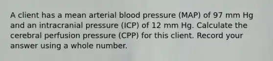 A client has a mean arterial blood pressure (MAP) of 97 mm Hg and an intracranial pressure (ICP) of 12 mm Hg. Calculate the cerebral perfusion pressure (CPP) for this client. Record your answer using a whole number.