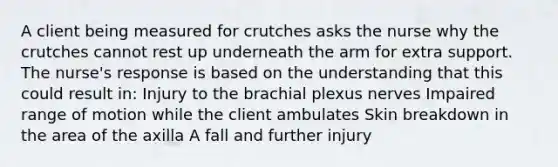 A client being measured for crutches asks the nurse why the crutches cannot rest up underneath the arm for extra support. The nurse's response is based on the understanding that this could result in: Injury to the brachial plexus nerves Impaired range of motion while the client ambulates Skin breakdown in the area of the axilla A fall and further injury