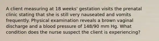 A client measuring at 18 weeks' gestation visits the prenatal clinic stating that she is still very nauseated and vomits frequently. Physical examination reveals a brown vaginal discharge and a blood pressure of 148/90 mm Hg. What condition does the nurse suspect the client is experiencing?