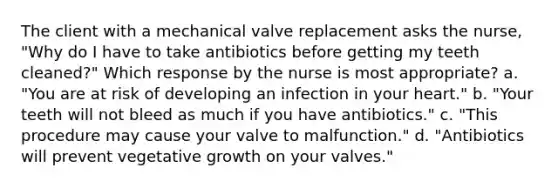 The client with a mechanical valve replacement asks the nurse, "Why do I have to take antibiotics before getting my teeth cleaned?" Which response by the nurse is most appropriate? a. "You are at risk of developing an infection in your heart." b. "Your teeth will not bleed as much if you have antibiotics." c. "This procedure may cause your valve to malfunction." d. "Antibiotics will prevent vegetative growth on your valves."