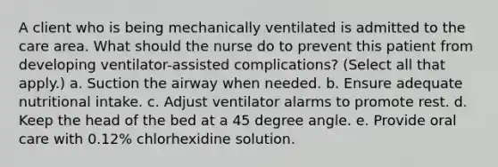 A client who is being mechanically ventilated is admitted to the care area. What should the nurse do to prevent this patient from developing ventilator-assisted complications? (Select all that apply.) a. Suction the airway when needed. b. Ensure adequate nutritional intake. c. Adjust ventilator alarms to promote rest. d. Keep the head of the bed at a 45 degree angle. e. Provide oral care with 0.12% chlorhexidine solution.