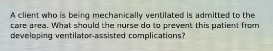 A client who is being mechanically ventilated is admitted to the care area. What should the nurse do to prevent this patient from developing ventilator-assisted complications?