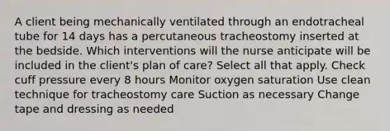 A client being mechanically ventilated through an endotracheal tube for 14 days has a percutaneous tracheostomy inserted at the bedside. Which interventions will the nurse anticipate will be included in the client's plan of care? Select all that apply. Check cuff pressure every 8 hours Monitor oxygen saturation Use clean technique for tracheostomy care Suction as necessary Change tape and dressing as needed