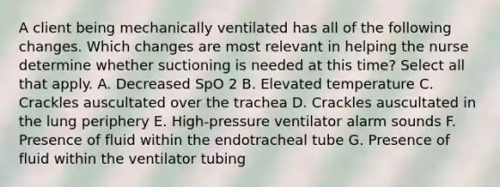 A client being mechanically ventilated has all of the following changes. Which changes are most relevant in helping the nurse determine whether suctioning is needed at this time? Select all that apply. A. Decreased SpO 2 B. Elevated temperature C. Crackles auscultated over the trachea D. Crackles auscultated in the lung periphery E. High-pressure ventilator alarm sounds F. Presence of fluid within the endotracheal tube G. Presence of fluid within the ventilator tubing