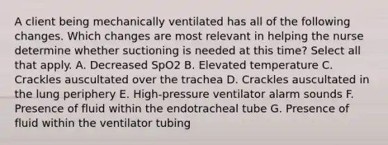 A client being mechanically ventilated has all of the following changes. Which changes are most relevant in helping the nurse determine whether suctioning is needed at this time? Select all that apply. A. Decreased SpO2 B. Elevated temperature C. Crackles auscultated over the trachea D. Crackles auscultated in the lung periphery E. High-pressure ventilator alarm sounds F. Presence of fluid within the endotracheal tube G. Presence of fluid within the ventilator tubing