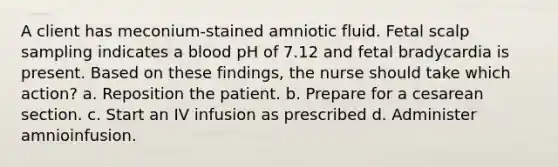 A client has meconium-stained amniotic fluid. Fetal scalp sampling indicates a blood pH of 7.12 and fetal bradycardia is present. Based on these findings, the nurse should take which action? a. Reposition the patient. b. Prepare for a cesarean section. c. Start an IV infusion as prescribed d. Administer amnioinfusion.