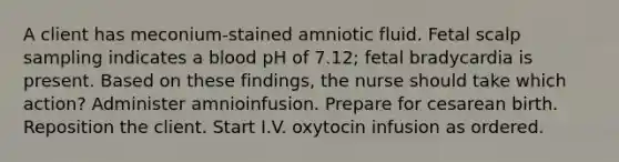 A client has meconium-stained amniotic fluid. Fetal scalp sampling indicates a blood pH of 7.12; fetal bradycardia is present. Based on these findings, the nurse should take which action? Administer amnioinfusion. Prepare for cesarean birth. Reposition the client. Start I.V. oxytocin infusion as ordered.