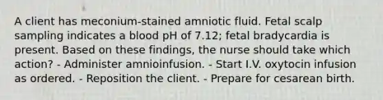 A client has meconium-stained amniotic fluid. Fetal scalp sampling indicates a blood pH of 7.12; fetal bradycardia is present. Based on these findings, the nurse should take which action? - Administer amnioinfusion. - Start I.V. oxytocin infusion as ordered. - Reposition the client. - Prepare for cesarean birth.