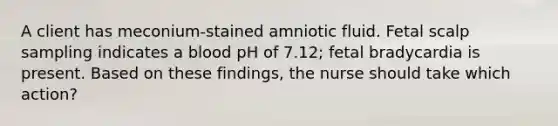 A client has meconium-stained amniotic fluid. Fetal scalp sampling indicates a blood pH of 7.12; fetal bradycardia is present. Based on these findings, the nurse should take which action?