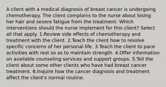 A client with a medical diagnosis of breast cancer is undergoing chemotherapy. The client complains to the nurse about losing her hair and severe fatigue from the treatment. Which interventions should the nurse implement for this client? Select all that apply. 1.Review side effects of chemotherapy and treatment with the client. 2.Teach the client how to resolve specific concerns of her personal life. 3.Teach the client to pace activities with rest so as to maintain strength. 4.Offer information on available counseling services and support groups. 5.Tell the client about some other clients who have had breast cancer treatment. 6.Inquire how the cancer diagnosis and treatment affect the client's normal routine.