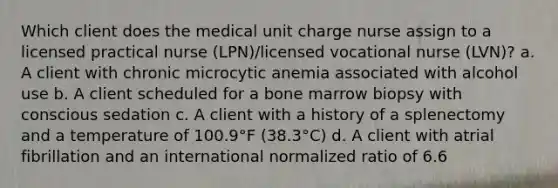 Which client does the medical unit charge nurse assign to a licensed practical nurse (LPN)/licensed vocational nurse (LVN)? a. A client with chronic microcytic anemia associated with alcohol use b. A client scheduled for a bone marrow biopsy with conscious sedation c. A client with a history of a splenectomy and a temperature of 100.9°F (38.3°C) d. A client with atrial fibrillation and an international normalized ratio of 6.6