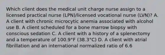 Which client does the medical unit charge nurse assign to a licensed practical nurse (LPN)/licensed vocational nurse (LVN)? A. A client with chronic microcytic anemia associated with alcohol use B. A client scheduled for a bone marrow biopsy with conscious sedation C. A client with a history of a splenectomy and a temperature of 100.9°F (38.3°C) D. A client with atrial fibrillation and an international normalized ratio of 6.6