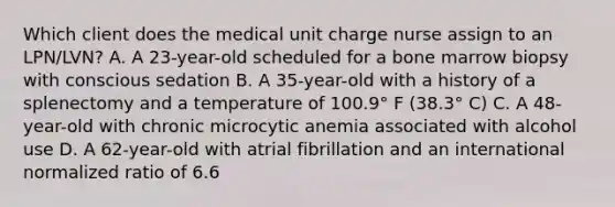 Which client does the medical unit charge nurse assign to an LPN/LVN? A. A 23-year-old scheduled for a bone marrow biopsy with conscious sedation B. A 35-year-old with a history of a splenectomy and a temperature of 100.9° F (38.3° C) C. A 48-year-old with chronic microcytic anemia associated with alcohol use D. A 62-year-old with atrial fibrillation and an international normalized ratio of 6.6