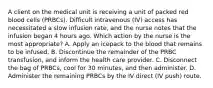 A client on the medical unit is receiving a unit of packed red blood cells (PRBCs). Difficult intravenous (IV) access has necessitated a slow infusion rate, and the nurse notes that the infusion began 4 hours ago. Which action by the nurse is the most appropriate? A. Apply an icepack to the blood that remains to be infused. B. Discontinue the remainder of the PRBC transfusion, and inform the health care provider. C. Disconnect the bag of PRBCs, cool for 30 minutes, and then administer. D. Administer the remaining PRBCs by the IV direct (IV push) route.