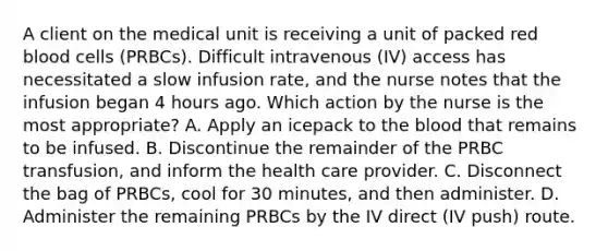 A client on the medical unit is receiving a unit of packed red blood cells (PRBCs). Difficult intravenous (IV) access has necessitated a slow infusion rate, and the nurse notes that the infusion began 4 hours ago. Which action by the nurse is the most appropriate? A. Apply an icepack to the blood that remains to be infused. B. Discontinue the remainder of the PRBC transfusion, and inform the health care provider. C. Disconnect the bag of PRBCs, cool for 30 minutes, and then administer. D. Administer the remaining PRBCs by the IV direct (IV push) route.