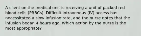 A client on the medical unit is receiving a unit of packed red blood cells (PRBCs). Difficult intravenous (IV) access has necessitated a slow infusion rate, and the nurse notes that the infusion began 4 hours ago. Which action by the nurse is the most appropriate?