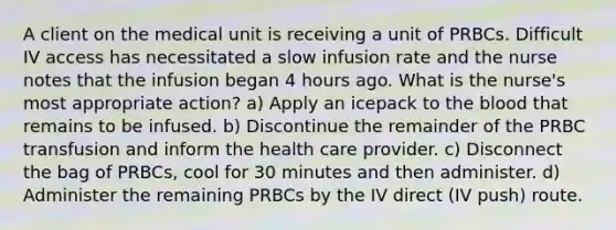 A client on the medical unit is receiving a unit of PRBCs. Difficult IV access has necessitated a slow infusion rate and the nurse notes that the infusion began 4 hours ago. What is the nurse's most appropriate action? a) Apply an icepack to the blood that remains to be infused. b) Discontinue the remainder of the PRBC transfusion and inform the health care provider. c) Disconnect the bag of PRBCs, cool for 30 minutes and then administer. d) Administer the remaining PRBCs by the IV direct (IV push) route.