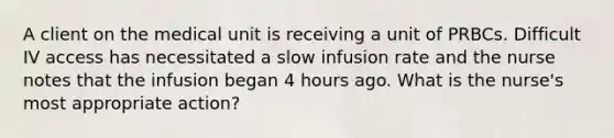 A client on the medical unit is receiving a unit of PRBCs. Difficult IV access has necessitated a slow infusion rate and the nurse notes that the infusion began 4 hours ago. What is the nurse's most appropriate action?