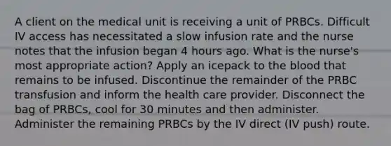 A client on the medical unit is receiving a unit of PRBCs. Difficult IV access has necessitated a slow infusion rate and the nurse notes that the infusion began 4 hours ago. What is the nurse's most appropriate action? Apply an icepack to the blood that remains to be infused. Discontinue the remainder of the PRBC transfusion and inform the health care provider. Disconnect the bag of PRBCs, cool for 30 minutes and then administer. Administer the remaining PRBCs by the IV direct (IV push) route.