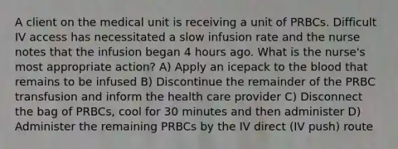 A client on the medical unit is receiving a unit of PRBCs. Difficult IV access has necessitated a slow infusion rate and the nurse notes that the infusion began 4 hours ago. What is the nurse's most appropriate action? A) Apply an icepack to the blood that remains to be infused B) Discontinue the remainder of the PRBC transfusion and inform the health care provider C) Disconnect the bag of PRBCs, cool for 30 minutes and then administer D) Administer the remaining PRBCs by the IV direct (IV push) route