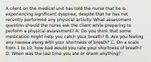 A client on the medical unit has told the nurse that he is experiencing significant dyspnea, despite that he has not recently performed any physical activity. What assessment question should the nurse ask the client while preparing to perform a physical assessment? A. Do you think that some medication might help you catch your breath? B. Are you feeling any nausea along with your shortness of breath? C. On a scale from 1 to 10, how bad would you rate your shortness of breath? D. When was the last time you ate or drank anything?