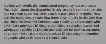 A client with medically complicated pregnancy has expressed frustration about the disparities in advice and treatment that she has received at various sites over the past several months. How can the nurse best ensure that there is continuity in the care that the client receives? A) Communicate clearly and frequently with other care providers B) Ensure that client education is provided whenever possible C) Explain the rationale for each assessment and treatment that the client receives D) Maximize the number of people who contribute to a client's care