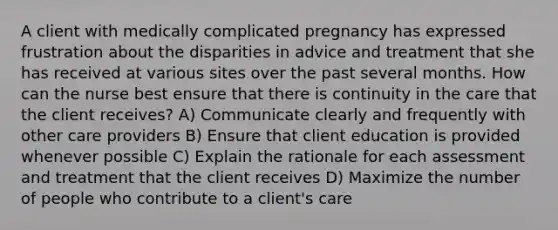 A client with medically complicated pregnancy has expressed frustration about the disparities in advice and treatment that she has received at various sites over the past several months. How can the nurse best ensure that there is continuity in the care that the client receives? A) Communicate clearly and frequently with other care providers B) Ensure that client education is provided whenever possible C) Explain the rationale for each assessment and treatment that the client receives D) Maximize the number of people who contribute to a client's care