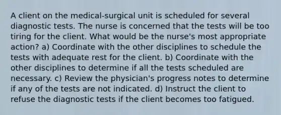 A client on the medical-surgical unit is scheduled for several diagnostic tests. The nurse is concerned that the tests will be too tiring for the client. What would be the nurse's most appropriate action? a) Coordinate with the other disciplines to schedule the tests with adequate rest for the client. b) Coordinate with the other disciplines to determine if all the tests scheduled are necessary. c) Review the physician's progress notes to determine if any of the tests are not indicated. d) Instruct the client to refuse the diagnostic tests if the client becomes too fatigued.