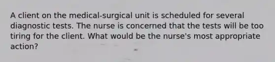 A client on the medical-surgical unit is scheduled for several diagnostic tests. The nurse is concerned that the tests will be too tiring for the client. What would be the nurse's most appropriate action?